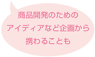 商品開発のためのアイディアなど企画から携わることも